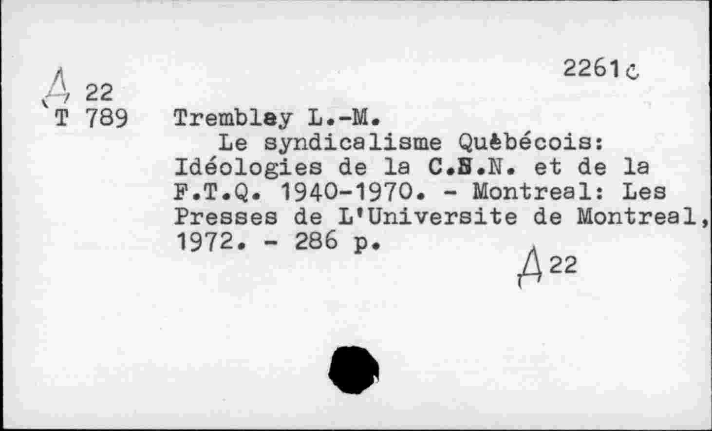 ﻿A 22
T 789
2261c
Tremblay L.-M.
Le syndicalisme Québécois: Idéologies de la C.S.N. et de la F.T.Q. 1940-1970. - Montreal: Les
Presses de L’Universite de Montreal 1972. - 286 p
A22